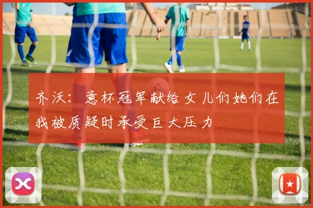 齐沃：意杯冠军献给女儿们她们在我被质疑时承受巨大压力