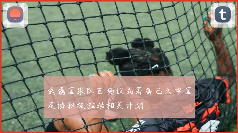 武磊国家队百场仪式筹备已久中国足协积极推动相关计划
