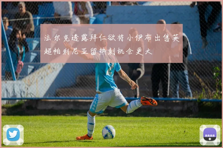 法尔克透露拜仁欲将小伊布出售英超帕利尼亚留热刺机会更大