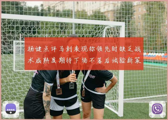 杨健点评马刺表现称领先时缺乏战术成熟度期待下场不落后试验新策略