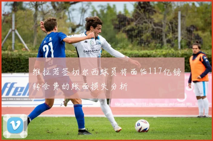 维拉若签切尔西球员将面临117亿镑转会费的账面损失分析
