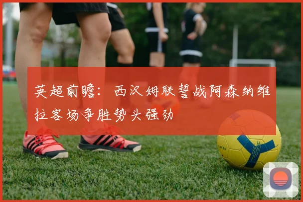 英超前瞻：西汉姆联誓战阿森纳维拉客场争胜势头强劲