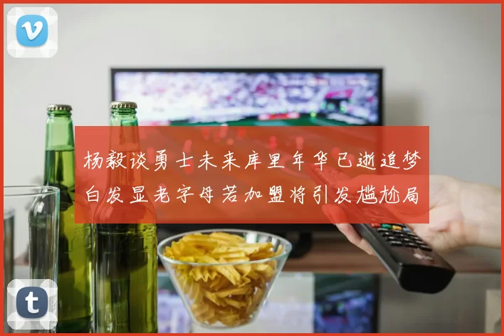 杨毅谈勇士未来库里年华已逝追梦白发显老字母若加盟将引发尴尬局面