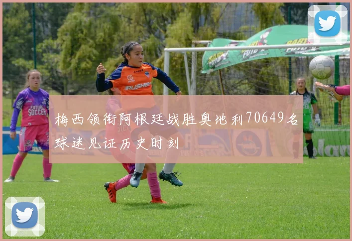 梅西领衔阿根廷战胜奥地利70649名球迷见证历史时刻