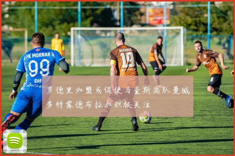 罗德里加盟或促使马奎斯离队曼城多特蒙德布拉加积极关注
