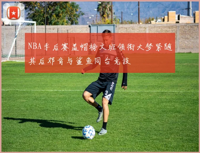 NBA季后赛盖帽榜文班领衔大梦紧随其后邓肯与鲨鱼同台竞技