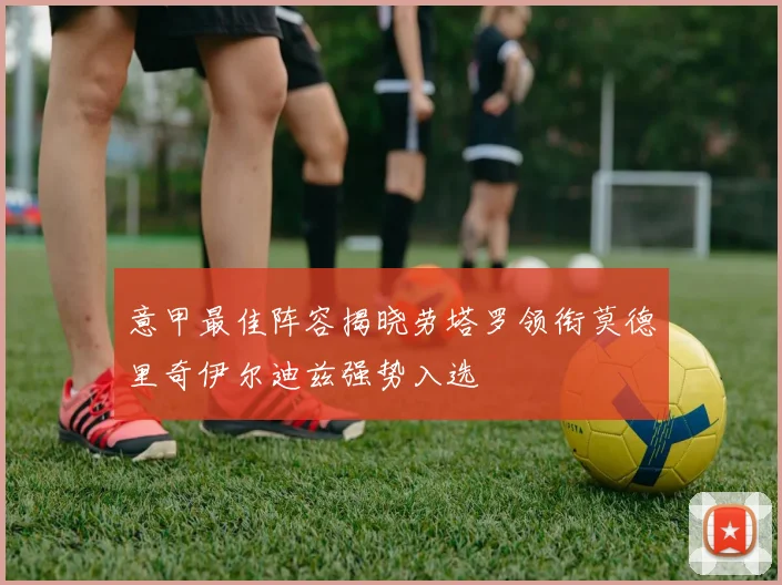 意甲最佳阵容揭晓劳塔罗领衔莫德里奇伊尔迪兹强势入选