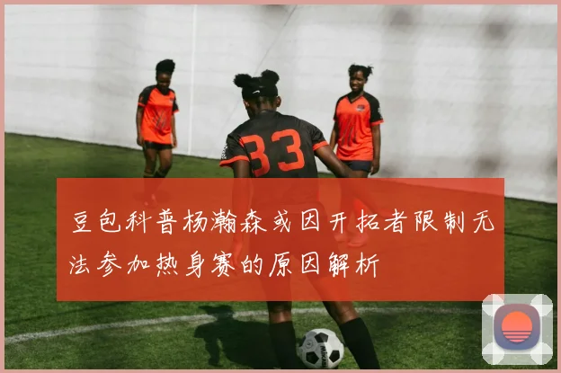 豆包科普杨瀚森或因开拓者限制无法参加热身赛的原因解析