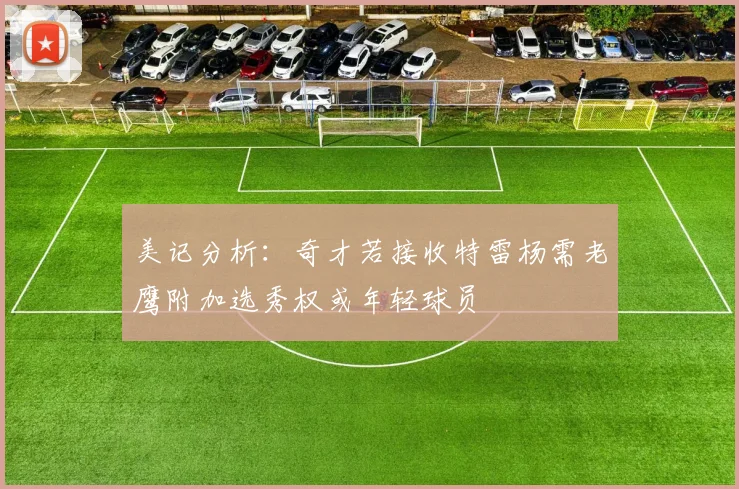 美记分析：奇才若接收特雷杨需老鹰附加选秀权或年轻球员