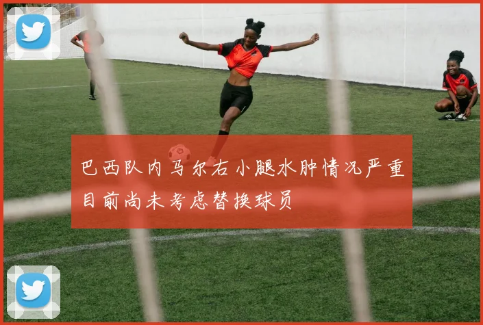 巴西队内马尔右小腿水肿情况严重目前尚未考虑替换球员